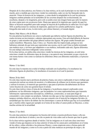 Después de la clase práctica, nos fuimos a la clase teórica, en la cual al principio no me interesaba
mucho, pero a medida que estuvimos viendo los contenidos, cada vez me fue llamando más la
atención. Vimos la historia de las imágenes, y como desde la antigüedad en la cual las primeras
imágenes estaban pintadas en la techumbre de las cavernas después fue evolucionando, las
esculturas, después a la imaginaria, pero solo se podía crear una imagen hasta que salio la manera
de crear copias pero era un proceso lento. Hasta que apareció la imprenta que a partir de aquí los
libros se hicieron asequibles para todo aunque la mayoría de la población no sabía leer. En el siglo
XIX se perfeccionan los sistemas de impresión, aparecen los carteles publicitarios, luego la
fotografía más tarde el cine, la televisión y por ultimo Internet y el mundo digital.

Martes 30de Marzo y 06 de Marzo
En esta práctica la profesora nos estuvo explicando que debería realizar figuras de plastilina, las
cuales tuvieran un movimiento y además representara una escena. Esta actividad debería de hacerse
en grupo y cada miembro del grupo debería realizar dos figuras. Mi grupo estaba formado por
cuatro miembros: Macarena, Juan, Cinta y yo. Nuestra idea fue improvisada, porque no nos
habíamos enterado de que tenía que representar una escena, con lo cual Cinta ya había terminado
una muñeca suya, y tuvimos que adaptarnos a esa muñeca, realizando cada uno, figuras diferentes.
En este trabajo estuvimos trabajando varias sesiones.
En la clase teórica, en ambos días estuvimos viendo las técnicas de las imágenes, en esté tema
estuvimos viendo los diferentes tipos de técnicas y me pareció muy interesante ya que a través de
este temas hemos visto como se realizan los diferentes obras con diferentes materiales y el proceso
que sigue.


Martes 13 de Abril.
En está clase la maestra nos evaluó el trabajo realizado con la plastilina y le enseñamos las
diferentes figuras de plastilina y le enseñamos el escenario en el cual le pusimos.


Martes 20 de Abril.
En está clase nuestra nueva profesora de práctica Juana, nos estuvo explicando el nuevo trabajo que
constaría de realizar un retrato de nosotros y lo deberemos de rellanar con la técnica que queramos
y utilizar la textura y el material que queremos y que para el próximo día deberíamos de llevar
varios bocetos de como nos gustaría hacer el retrato.
En está clase teórica vimos el tema de las imágenes y la profesora empezó explicando como
podíamos ver las diferentes imágenes, que las podemos ver como representaciones que transmite
información: representaciones descriptivas, simbólicas, comerciales, se usan para llegar al
consumidor y este compre ese producto. Además nos dijo que no hay representaciones objetivas, ni
tampoco miradas objetivas, otra de las cosa que comento con el tema de las imágenes llevada a la
actualidad que fue motivo de debate fue los estereotipos o canon de belleza que hay en la actualidad
que y muchos niños siguen por ejemplo en el tema de las niñas el canon podía ser Beyonce, u otras
muchas artistas de la actualidad.


Martes 27 de Abril.
En está clase práctica le entregamos los bocetos del retrato a nuestra profesora Juana y ella nos
oriento de cómo hacer el retrato y nos dio su punto de vista sobre cual es boceto que mas le gustó.
En la clase teórica seguimos dando el núcleo 2 de las imágenes en el cual esta clase estuvimos
viendo el tema que dejamos en la clase anterior el tema de los canon pero centrándonos en el tema
de los niños y niñas referidos a las princesas Disney y como empiezan estos a formas parte del
mundo de las imágenes y como se le crea a partir de estas muñecas un prototipo de mujer y de
 