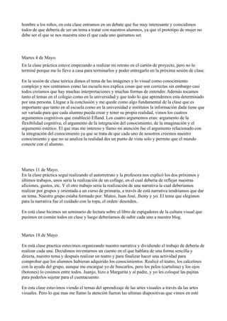 hombre a los niños, en esta clase entramos en un debate que fue muy interesante y coincidimos
todos de que debería de ser un tema a tratar con nuestros alumnos, ya que el prototipo de mujer no
debe ser el que se nos muestra sino el que cada uno queramos ser.



Martes 4 de Mayo.
En la clase práctica estuve empezando a realizar mi retrato en el cartón de proyecto, pero no lo
terminé porque me lo lleve a casa para terminarlos y poder entregarlo en la próxima sesión de clase.

En la sesión de clase teórica dimos el tema de las imágenes y lo visual como conocimiento
complejo y nos centramos como las escuela nos explica cosas que son correctas sin embargo casi
todos creíamos que hay muchas interpretaciones y muchas formas de entender. Además tocamos
tanto el temas en el colegio como en la universidad y que todo lo que aprendemos esta determinado
por una persona. Llegue a la conclusión y me quede como algo fundamental de la clase que es
importante que tanto en al escuela como en la universidad e institutos la información dada tiene que
ser variada para que cada alumno pueda crear y tener su propia realidad, vimos los cuatros
argumentos cognitivos que estableció Efland. Los cuatro argumentos eran: argumento de la
flexibilidad cognitiva, el argumento de la integración del conocimiento, de la imaginación y el
argumento estético. El que mas me intereso y llamo mi atención fue el argumento relacionado con
la integración del conocimiento ya que se trata de que cada uno de nosotros creemos nuestro
conocimiento y que no se analiza la realidad des un punto de vista solo y permite que el mundo
conecte con el alumno.




Martes 11 de Mayo.
En la clase práctica seguí realizando el autorretrato y la profesora nos explicó los dos próximos y
últimos trabajos, unos seria la realización de un collage, en el cual debería de reflejar nuestras
aficiones, gustos, etc. Y el otro trabajo seria la realización de una narrativa la cual deberíamos
realizar por grupos y orientada a un curso de primaria, a través de está narrativa tendríamos que dar
un tema. Nuestro grupo estaba formado por: Mateo, Juan José, Jhony y yo. El tema que elegimos
para la narrativa fue el cuidado con la ropa, el orden/ desorden..

En está clase hicimos un seminario de lectura sobre el libro de espigadores de la cultura visual que
pusimos en común todos en clase y luego deberíamos de subir cada uno a nuestro blog.


Martes 18 de Mayo.

En está clase practica estuvimos organizando nuestro narrativa y dividiendo el trabajo de debería de
realizar cada una. Decidimos inventarnos un cuento en el que hablara de una forma sencilla y
directa, nuestro tema y después realizar un teatro y para finalizar hacer una actividad para
comprobar que los alumnos hubieran adquirido los conocimientos. Realicé el teatro, los calcetines
con la ayuda del grupo, aunque me encargué yo de buscarlos, pero los pelos (cartulina) y los ojos
(botones) lo cosimos entre todos. Juanjo, hizo a Margarita y al padre, y yo les coloqué las pajitas
para poderlos sujetar para el cuentacuento.

En esta clase estuvimos viendo el temas del aprendizaje de las artes visuales a través da las artes
visuales. Pero lo que mas me llamo la atención fueron las ultimas diapositivas que vimos en esté
 