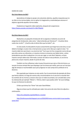 DIARIO DE CLASE:
Día 16 de febrero de 2017
Aprendimos el trabajo en grupo y las soluciones abiertas, aquellas respuestas que no
se ciñen en las normas dadas, sino en aplicar la imaginación y creatividad para alcanzar el
objetivo siguiendo aquellas normas dadas.
Empleamos el siguiente video explicativo, después de la experiencia:
https://www.youtube.com/watch?v=1BtnT9tpKoE
Día 20 de febrero de 2017
Realizamos una pequeña introducción de la asignatura mediante una serie de
preguntas de introducción, tales como: “¿Qué entiendes por literatura?”, “¿Cuántos libros
sueles leer al año?”, “¿Cuál ha sido el último libro que ha leído?”, etc.
En esta sesión, he descubierto el poco conocimiento que tengo hacia esta área, la cual
debería investigar un poco más a nivel personal, ya que como idea que surgió en clase: “Un
maestro debe leer para hacer a sus alumnos leer” fue la que me hizo recapacitar acerca de que
para ellos somos sus referentes y si nosotros mismos no tenemos ese hábito lector, ¿cómo
pretendemos que ellos lo adquieran si no nos ven coger un solo libro? Además, un buen
maestro siempre debe estar informado y conocer de todo en esta profesión, es uno de los
pilares de un buen maestro, desde mi punto de vista.
También me hizo reflexionar sobre la poca frecuencia que cojo un libro de lectura, ya
sea por el escaso tiempo libre que dispongo o por las tareas que realizo, pero aun así creo que
algo de tiempo es recomendable sacar para progresar en este campo de la profesión en la
docencia.
Otro apartado que tratamos en esta sesión, fue el conocimiento de ejemplos de libros
que hemos abierto a lo largo de nuestra vida, encontrándome en el caso de no recordar bien
los nombres de los mismos y conocer otros que no había escuchado y son considerados como
tal, destacando por ejemplo “Momo” u “Omnia, todo lo que puedas soñar” de Laura Gallego,
los que me llamaron la atención.
El libro que leímos fue “Elmer” del autor David Mckee.
Algunos enlaces que he utilizado para saber más acerca de estos libros los adjunto a
continuación:
https://es.wikipedia.org/wiki/Momo_(novela)
http://loslibrossonvida.blogspot.com.es/2016/04/resena-omnia-todo-lo-que-puedas-
sonar.html
 