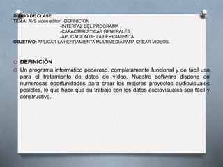 DIARIO DE CLASE
TEMA: AVS video editor -DEFINICIÓN
-INTERFAZ DEL PROGRAMA
-CARACTERÍSTICAS GENERALES
-APLICACIÓN DE LA HERRAMIENTA
OBJETIVO: APLICAR LA HERRAMIENTA MULTIMEDIA PARA CREAR VIDEOS.
O DEFINICIÓN
O Un programa informático poderoso, completamente funcional y de fácil uso
para el tratamiento de datos de vídeo. Nuestro software dispone de
numerosas oportunidades para crear los mejores proyectos audiovisuales
posibles, lo que hace que su trabajo con los datos audiovisuales sea fácil y
constructivo.
 