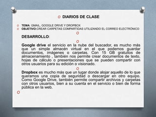 O DIARIOS DE CLASE
O TEMA: GMAIL, GOOGLE DRIVE Y DROPBOX
O OBJETIVO:CREAR CARPETAS COMPARTIDAS UTILIZANDO EL CORREO ELECTRÓNICO
O
DESARROLLO:
O
Google drive el servicio en la nube del buscador, es mucho más
que un simple almacén virtual en el que podemos guardar
documentos, imágenes o carpetas. Con 15 GB gratuitos de
almacenamiento , también nos permite crear documentos de texto,
hojas de cálculo o presentaciones que se pueden compartir con
otros usuarios para su edición o visionado.
O
Dropbox es mucho más que un lugar donde alojar aquello de lo que
queramos una copia de seguridad o descargar en otro equipo.
Como Google Drive, también permite compartir archivos y carpetas
con otros usuarios, bien a su cuenta en el servicio o bien de forma
pública en la web.
O
 