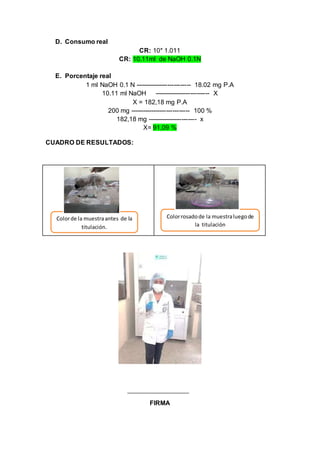 D. Consumo real
CR: 10* 1.011
CR: 10.11ml de NaOH 0.1N
E. Porcentaje real
1 ml NaOH 0.1 N -------------------------- 18.02 mg P.A
10.11 ml NaOH -------------------------- X
X = 182,18 mg P.A
200 mg ---------------------------- 100 %
182,18 mg ----------------------- x
X= 91,09 %
CUADRO DE RESULTADOS:
FIRMA
Colorde la muestraantes de la
titulación.
Colorrosadode la muestraluegode
la titulación
 