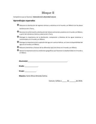 Bloque II
Competencia que se favorece: Valoración de la diversidad natural.
Aprendizajes esperados
Relaciona la distribución de regiones sísmicas y volcánicas en el mundo y en México con las placas
tectónicas de la Tierra.
Reconoce la conformación y distribución del relieve continental y oceánico en el mundo y en México,
a partir de la dinámica interna y externa de la Tierra.
Distingue la importancia de la distribución, composición y dinámica de las aguas oceánicas y
continentales en el mundo y en México.
Distingue la importancia de la captación del agua en cuencas hídricas, así como la disponibilidad del
agua en el mundo y en México.
Relaciona elementos y factores de los diferentes tipos de climas en el mundo y en México.
Aprecia la importancia de las condiciones geográficas que favorecen la biodiversidad en el mundo y
en México.
Alumno(a):__________________________________________.
Grado: ______________.
Grupo: ____________.
Maestra: Karla Olivia Almeida Cetina.
Cancún, Q.Roo a _____ de _______de 2016.
 