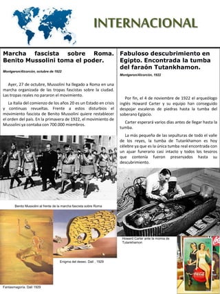INTERNACIONAL
Fabuloso descubrimiento en
Egipto. Encontrada la tumba
del faraón Tutankhamon.
Montgeron/Alcorcón, 1922
Por fin, el 4 de noviembre de 1922 el arqueólogo
inglés Howard Carter y su equipo han conseguido
despojar escaleras de piedras hasta la tumba del
soberano Egipcio.
Carter esperará varios días antes de llegar hasta la
tumba.
La más pequeña de las sepulturas de todo el valle
de los reyes, la tumba de Tutankhamon es hoy
célebre ya que es la única tumba real encontrada con
un ajuar funerario casi intacto y todos los tesoros
que contenía fueron preservados hasta su
descubrimiento.
Marcha fascista sobre Roma.
Benito Mussolini toma el poder.
Montgeron/Alcorcón, octubre de 1922
Ayer, 27 de octubre, Mussolini ha llegado a Roma en una
marcha organizada de las tropas fascistas sobre la ciudad.
Las tropas reales no pararon el movimiento.
La Italia del comienzo de los años 20 es un Estado en crisis
y continuas revueltas. Frente a estos disturbios el
movimiento fascista de Benito Mussolini quiere restablecer
el orden del país. En la primavera de 1922, el movimiento de
Mussolini ya contaba con 700.000 miembros.
Benito Mussolini al frente de la marcha fascista sobre Roma
Howard Carter ante la momia de
Tutankhamon
Fantasmagoría. Dalí 1929
Enigma del deseo. Dalí , 1929
 