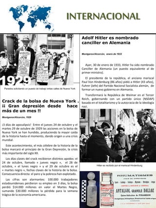 INTERNACIONAL
Adolf Hitler es nombrado
canciller en Alemania
Montgeron/Alcorcón, enero de 1933
Ayer, 30 de enero de 1933, Hitler ha sido nombrado
Canciller de Alemania (un puesto equivalente al de
primer ministro).
El presidente de la república, el anciano mariscal
Paul Von Hindenburg (86 años) pidió a Hitler (43 años),
Fuhrer (Jefe) del Partido Nacional Socialista alemán, de
formar un nuevo gobierno en Alemania.
Transformará la República de Weimar en el Tercer
Reich, gobernando con un partido único (NSDAP)
basado en el totalitarismo y la autocracia de la ideología
nazi.
Crack de la bolsa de Nueva York .
¡¡ Gran depresión desde hace
más de un mes !!
Montgeron/Alcorcón, 1929
¡3 días de apocalipsis! Entre el jueves 24 de octubre y el
martes 29 de octubre de 1929 las acciones en la bolsa de
Nueva York se han hundido, produciendo la mayor caída
de la historia hasta el momento, dando origen a una crisis
mundial.
Este acontecimiento, el más célebre de la historia de la
bolsa marcará el principio de la Gran Depresión, la crisis
más importante del siglo XX.
Los días claves del crack recibieron distintos apodos: el
24 de octubre, llamado « jueves negro », el 28 de
octubre, « el lunes negro » y el 29 de octubre es el
« martes negro », fechas claves de la historia de la bolsa.
Consecuencia directa: el paro y la pobreza han explotado.
Las cifras son alarmantes: 100.000 trabajadores
estadounidenses perdieron su empleo en 3 días, la bolsa
perdió $14.000 millones en valor el Martes Negro,
sumando $30.000 millones la pérdida para la semana
trágica de la economía americana.
Hitler es recibido por el mariscal Hindenburg
Parados solicitando un puesto de trabajo enlas calles de Nueva York
 