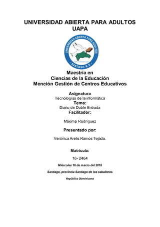 UNIVERSIDAD ABIERTA PARA ADULTOS
UAPA
Maestría en
Ciencias de la Educación
Mención Gestión de Centros Educativos
Asignatura
Tecnologías de la informática
Tema:
Diario de Doble Entrada
Facilitador:
Máxima Rodríguez
Presentado por:
Verónica Arelis Ramos Tejada.
Matricula:
16- 2464
Miércoles 16 de marzo del 2016
Santiago, provincia Santiago de los caballeros
República Dominicana
 