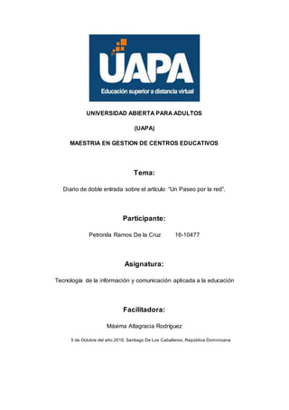 UNIVERSIDAD ABIERTA PARA ADULTOS
(UAPA)
MAESTRIA EN GESTION DE CENTROS EDUCATIVOS
Tema:
Diario de doble entrada sobre el artículo “Un Paseo por la red”.
Participante:
Petronila Ramos De la Cruz 16-10477
Asignatura:
Tecnología de la información y comunicación aplicada a la educación
Facilitadora:
Máxima Altagracia Rodríguez
5 de Octubre del año 2016, Santiago De Los Caballeros, República Dominicana
 