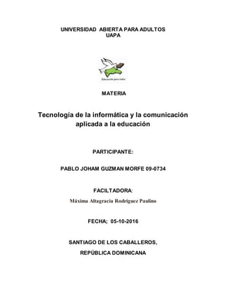 UNIVERSIDAD ABIERTA PARA ADULTOS
UAPA
MATERIA
Tecnología de la informática y la comunicación
aplicada a la educación
PARTICIPANTE:
PABLO JOHAM GUZMAN MORFE 09-0734
FACILTADORA:
Máxima Altagracia Rodríguez Paulino
FECHA; 05-10-2016
SANTIAGO DE LOS CABALLEROS,
REPÚBLICA DOMINICANA
 