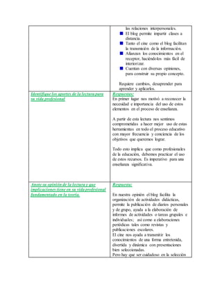 las relaciones interpersonales.
El blog permite impartir clases a
distancia.
Tanto el cine como el blog facilitan
la transmisión de la información.
Afianzan los conocimientos en el
receptor, haciéndolos más fácil de
interiorizar.
Cuentan con diversas opiniones,
para construir su propio concepto.
Requiere cambios, desaprender para
aprender y aplicarlos.
Identifique los aportes de la lectura para
su vida profesional
Respuestas:
En primer lugar nos motivó a reconocer la
necesidad e importancia del uso de estos
elementos en el proceso de enseñanza.
A partir de esta lectura nos sentimos
comprometidas a hacer mejor uso de estas
herramientas en todo el proceso educativo
con mayor frecuencia y conciencia de los
objetivos que queremos lograr.
Todo esto implica que como profesionales
de la educación, debemos practicar el uso
de estos recursos. Es imperativo para una
enseñanza significativa.
Anote su opinión de la lectura y que
implicaciones tiene en su vida profesional
fundamentado en la teoría.
Respuesta:
En nuestra opinión el blog facilita la
organización de actividades didácticas,
permite la publicación de diarios personales
y de grupo, ayuda a la elaboración de
informes de actividades o tareas grupales e
individuales; así como a elaboraciones
periódicas tales como revistas y
publicaciones escolares.
El cine nos ayuda a transmitir los
conocimientos de una forma entretenida,
divertida y dinámica con presentaciones
bien seleccionadas.
Pero hay que ser cuidadoso en la selección
 