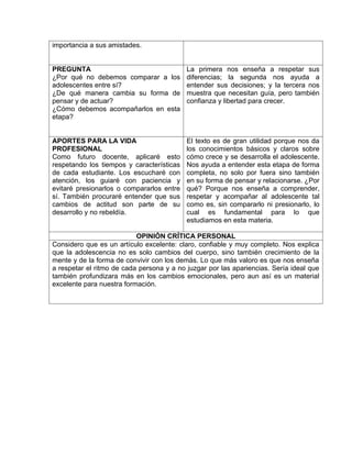 importancia a sus amistades.
PREGUNTA
¿Por qué no debemos comparar a los
adolescentes entre sí?
¿De qué manera cambia su forma de
pensar y de actuar?
¿Cómo debemos acompañarlos en esta
etapa?
La primera nos enseña a respetar sus
diferencias; la segunda nos ayuda a
entender sus decisiones; y la tercera nos
muestra que necesitan guía, pero también
confianza y libertad para crecer.
APORTES PARA LA VIDA
PROFESIONAL
Como futuro docente, aplicaré esto
respetando los tiempos y características
de cada estudiante. Los escucharé con
atención, los guiaré con paciencia y
evitaré presionarlos o compararlos entre
sí. También procuraré entender que sus
cambios de actitud son parte de su
desarrollo y no rebeldía.
El texto es de gran utilidad porque nos da
los conocimientos básicos y claros sobre
cómo crece y se desarrolla el adolescente.
Nos ayuda a entender esta etapa de forma
completa, no solo por fuera sino también
en su forma de pensar y relacionarse. ¿Por
qué? Porque nos enseña a comprender,
respetar y acompañar al adolescente tal
como es, sin compararlo ni presionarlo, lo
cual es fundamental para lo que
estudiamos en esta materia.
OPINIÓN CRÍTICA PERSONAL
Considero que es un artículo excelente: claro, confiable y muy completo. Nos explica
que la adolescencia no es solo cambios del cuerpo, sino también crecimiento de la
mente y de la forma de convivir con los demás. Lo que más valoro es que nos enseña
a respetar el ritmo de cada persona y a no juzgar por las apariencias. Sería ideal que
también profundizara más en los cambios emocionales, pero aun así es un material
excelente para nuestra formación.
 