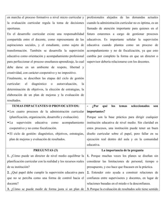 en marcha el proceso formativo a nivel micro curricular y
la evaluación curricular regula la toma de decisiones
oportunas.
En el desarrollo curricular existe una responsabilidad
compartida entre el docente, como representante de las
aspiraciones sociales, y el estudiante, como sujeto de
transformación. También se desarrolla la supervisión
educativa como orientación y acompañamiento profesional
para perfeccionar el proceso enseñanza-aprendizaje, la cual
debe darse en un ambiente de respeto, libertad y
creatividad, con carácter cooperativo y no impositivo.
Finalmente, se describen las etapas del ciclo de gestión
curricular: el diagnóstico o autoevaluación, la
determinación de objetivos, la elección de estrategias, la
elaboración de un plan de mejoras y la evaluación de
resultados.
profesionales alejados de las demandas actuales
cuando la administración curricular no es óptima, es un
llamado de atención importante para quienes en el
futuro estaremos a cargo de gestionar procesos
educativos. Es importante señalar la supervisión
educativa cuando plantea como un proceso de
acompañamiento y no de fiscalización, ya que esto
cambia por completo la forma en que un director o
supervisor debería relacionarse con los docentes.
TEMAS IMPACTANTES O PROVOCATIVOS:
 Los cuatro procesos de la administración curricular
(planificación, organización, desarrollo y evaluación).
 La supervisión educativa como acompañamiento
cooperativo y no como fiscalización.
 El ciclo de gestión: diagnóstico, objetivos, estrategias,
plan de mejoras y evaluación de resultados.
- ¿Por qué los temas seleccionados son
importantes?
Porque son la base práctica para dirigir cualquier
institución educativa de nivel medio. Sin claridad en
estos procesos, una institución puede tener un buen
diseño curricular sobre el papel, pero fallar en su
ejecución real dentro del aula y en la comunidad
educativa.
PREGUNTAS (3)
1. ¿Cómo puede un director de nivel medio equilibrar la
planificación curricular con la realidad y los recursos reales
de su institución?
2. ¿Qué papel debe cumplir la supervisión educativa para
que no se perciba como una forma de control hacia el
docente?
3. ¿Cómo se puede medir de forma justa si un plan de
La importancia de la pregunta
1. Porque muchas veces los planes se diseñan sin
considerar las limitaciones de personal, tiempo o
presupuesto, y eso hace que fracasen en la práctica.
2. Entender esto ayuda a construir relaciones de
confianza entre supervisores y docentes, en lugar de
relaciones basadas en el miedo o la desconfianza.
3. Porque la evaluación de resultados solo tiene sentido
 