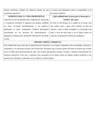 mejora realmente cumplió sus objetivos dentro de una
institución educativa?
si se hace con indicadores claros y comparables, y no
de manera subjetiva.
APORTES PARA LA VIDA PROFESIONAL
Aplicaría el ciclo de planificación, organización, desarrollo
y evaluación curricular al organizar mis propias unidades
de clase, revisando periódicamente si los objetivos
planteados se están cumpliendo. También participaría
activamente en los procesos de autoevaluación y
diagnóstico institucional, aportando información real desde
el aula.
- ¿Qué utilidad tiene el texto para el tema que se
estudia? ¿Por qué?
El texto es útil porque no se queda en la teoría, sino
que explica paso a paso cómo diseñar un plan de
mejoras y cómo evaluar resultados, lo cual puedo usar
tanto a nivel de aula como si en el futuro asumo un
cargo de coordinación o dirección académica.
OPINIÓN CRÍTICA PERSONAL
Esta unidad deja muy claro que la administración curricular es un trabajo compartido entre autoridades, docentes y
estudiantes, y no una tarea exclusiva de la dirección. Me parece que el mayor aporte del tema es mostrar que evaluar
no es el último paso desconectado de todo, sino la parte que permite corregir a tiempo y mejorar continuamente los
procesos educativos. Creo que, si aplicara estos conceptos en mi futuro centro de trabajo, podría contribuir a una
gestión más ordenada y coherente con los objetivos institucionales.
 