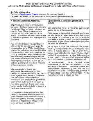 Diario de doble entrada de Ana Lidia Bonilla Hiraldo. 
Articulo no. 11: Un paseo por la red, un encuentro en la nube y aterrizaje en la dirección 
. 
1.- Ficha bibliográfica: 
Escrito de Olga Catasús Poveda, miembro del colectivo Tribu 2.0. 
Un paseo por la red, un encuentro en la nube y aterrizaje en la dirección. 
2.- Resumen completo de lectura: 
Olga Catasus da inicio a la introducción 
del blogs donde su mayor deseo siempre 
ha sido dar vida a las aulas, pero aun así 
cuando Doña Díriga la contacto para 
realizar los dichos blogs de educación 
infantil, todavía ella no había considerado 
la relevancia que tenía esta nueva practica 
o sistema. 
Fue introduciéndose y navegando por el 
internet donde se unieron un grupo de 
profesionales en la TRIBU con el mismo 
objetivo de realizar cambios considerables 
que permitan un avance tecnológico a las 
aulas y en todo en campo de la educación, 
se fueron integrando estrategias como el 
cine dentro de la educación, es allí cuando 
nace el plan audiovisual, el cual es un 
sistema que romperá todo tabú existente 
en la educación de hoy día. 
Mientras pasaba el tiempo más 
integrantes formaban parte del gran 
cambio y con mas motivación fue cuando 
estos lograron llevar a cabo la jornada de 
cine y educación donde citaron las 
inquietudes y las expectativas que habían 
sobre el plan audiovisual de las aulas y 
mas con a sabiendas de que ya en otros 
países estaba implementado el sistema y 
había sido de mucho éxito 
Un proyecto totalmente visualizado que 
reúne todas las herramientas necesarias 
y que promete hacer un cambio radical y 
sobre todo positivo a nuestra sociedad, 
claro con la disposición e integración de 
todas las áreas competentes. 
Opinión sobre el contenido general de la 
lectura 
Este escrito nos indica la relevancia que tiene el 
uso de las tics en la educación. 
Poco a poco la comunidad estudiantil nos hemos 
ido adentrando al nuevo sistema tecnológico que 
nos brinda la actualidad y es una herramienta 
que viene a facilitar nuestra vida diaria ayudando 
a despertar mayor interés y entusiasmo por parte 
de todos los individuos. 
Es sin lugar a duda una revolución de nuevas 
ideas y de implementación de estrategias que 
harán a nuestra sociedad de un gran favor, 
puesto que obtendremos mayor interés, mayor 
calidad de productividad y sobre todo permitirá 
a este renglón educacional el acceso de todos 
los individuos sin importar edad, ni clase social. 
La comunicación tanto nacional como 
internacional ya no será un problema, con la 
educación a distancia podremos obtener los 
conocimientos necesarios y con solo un clic 
estamos en las aulas, competitividad, garantía y 
profesionalidad son las características de la 
nueva herramienta a utilizar, las Tics. 
 