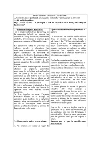 Diario de Doble Entrada de Gloribel Ortiz
Artículo: Un paseo por la red, un encuentro en la nube y aterrizaje en la dirección
1.- Ficha bibliográfica:
Olga Catasús Poveda, “Un paseo por la red, un encuentro en la nube y aterrizaje en
la dirección”
2.- Resumen completo de lectura:
En el estudio sobre el uso de los blog en
la educación infantil, se unieron las
sesiones de Cine y Educación, conectando
ciudades, profesionales e intereses para
comenzar a gestarse el Plan audiovisual.
Las reflexiones sobre las películas, los
valores, sociales y educativos, las
emociones transmitidas y compartidas,
fueron reafirmando la necesidad de
elaborar en los Centros Escolares un Plan
Audiovisual que cubra las necesidades e
intereses de nuestros alumnos y que
permita educarlos de un modo realmente
integral.
Los educadores deben dejar que nuestros
alumnos se expresen, compartan
emociones, las verbalicen y descubran los
que les gusta y lo que no, lo que
cambiarían de una historia o lo que les
aporta en su vida. Esto es educar en el
sentido crítico, en la responsabilidad, en el
amor a la cultura, en la iniciativa.
El cine es un lenguaje privilegiado y lleno
de futuro tiene un valor que hemos de
apreciar, tanto como nuestro sistema
educativo.
Se debe impulsar un nuevo Proyecto
Educativo basado en el diálogo, el
consenso, pero también en la reflexión
docente: sobre nuestra actuación, sobre el
uso de las tecnologías, sobre nuestro
entorno y sobre el desarrollo y fomento de
la creatividad en las aulas.
Opinión sobre el contenido general de la
lectura
La educación ha venido evolucionando
desde el invento del cine, luego la
televisión y las TIC han revolucionado el
mundo y con ello ha conllevado a una
mejor comprensión e integración del
proceso enseñanza aprendizaje, los vídeos
educativos han logrando una mejor
comprensión de la temática desarrollada e
integración de procesos.
Con las herramientas audiovisuales los
alumnos pueden ser los protagonistas de su
aprendizaje, las clases en el aula son más
emocionantes e interesantes y motivadoras.
Sería muy interesante que los docentes
puedan a aprender a manejar los recursos
audiovisuales en el aula, es decir crear
videos y animaciones, de esta forma
ejercitarán su parte creativa y la de los
estudiantes.
Tal como plantea la autora, el proyecto
educativo debe traer consigo la
autoevaluación de cada docente sobre los
conocimientos que tiene en materia
tecnológica y de cómo podría actualizarse y
ponerse al compás de los nuevos tiempos
para poder implementar las diferentes
herramientas tecnológicas.
Hoy en día, la escuela implica enseñar y
aprender a ver y a mirar de otra manera, ya
que contamos con otro tipo de lenguaje y
comunicación, debemos estar preparados
para los grandes retos que nos depara el
futuro.
3.- Cinco puntos o citas provocativas :
1. “Si optamos por sumar en lugar de
Razones por la que lo consideramos
provocativos:
 