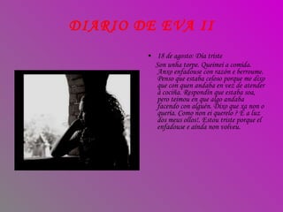 18 de agosto: Día triste Son unha torpe. Queimei a comida. Anxo enfadouse con razón e berroume. Penso que estaba celoso porque me dixo que con quen andaba en vez de atender á cociña. Respondín que estaba soa, pero teimou en que algo andaba facendo con alguén. Dixo que xa non o quería. Como non ei querelo ? É a luz dos meus ollos!. Estou triste porque el enfadouse e aínda non volveu. DIARIO DE EVA II 