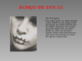 DIARIO DE EVA III Día 19 de agosto Anxo volveu tarde e eu, sempre metendo a pata, boteillo na cara, porque estaba preocupada, pero seguía cabreado polo da comida e díxome que non era quen para pedir explicacións, que calara dunha vez. Claro, non sei calar e insistín. Deume unhas labazadas pero tiña razón, nunca sei facer as cousas ben. Que me custaba calar? 