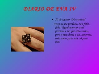 DIARIO DE EVA IV 20 de agosto: Día especial Anxo xa me perdoou. Son feliz, feliz! Regaloume un anel precioso e iso que teño varios, pero o meu home é así, xeneroso, todo amor para min, só para min. 