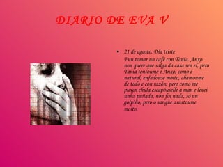 DIARIO DE EVA V 21 de agosto. Día triste Fun tomar un café con Tania. Anxo non quere que salga da casa sen el, pero Tania tentoume e Anxo, como é natural, enfadouse moito, chamoume de todo e con razón, pero como me puxen chula escapóuselle a man e levei unha puñada, non foi nada, só un golpiño, pero o sangue asustoume moito.   