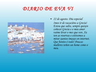DIARIO DE EVA VI 22 de agosto. Día especial Imos ir de vacacións a Grecia! Estou que salto, sempre quixen coñecer Grecia e o meu amor vaime levar o mes que ven. Xa ten as reservas e estivemos a mirar xuntos imaxes en internet. Que bonito é todo! Poucas mulleres teñen un home como o meu. 