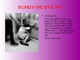 DIARIO DE EVA VII 26 de agosto Como me apañarei  para non parar de meter a pata? Volvín enfadar a Anxo, moito, moito. Esta vez bateume ben, estaba cego! Non podo case respirar, dóeme todo ..... Teño que fixarme máis nas cousas, non está ben que .... Estou moi cansa. 