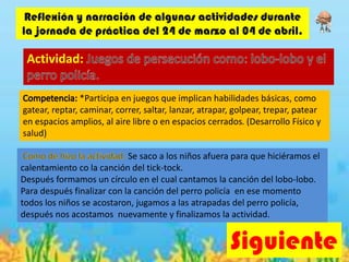 Siguiente
Reflexión y narración de algunas actividades durante
la jornada de práctica del 24 de marzo al 04 de abril.
Actividad:
*Participa en juegos que implican habilidades básicas, como
gatear, reptar, caminar, correr, saltar, lanzar, atrapar, golpear, trepar, patear
en espacios amplios, al aire libre o en espacios cerrados. (Desarrollo Físico y
salud)
Se saco a los niños afuera para que hiciéramos el
calentamiento co la canción del tick-tock.
Después formamos un círculo en el cual cantamos la canción del lobo-lobo.
Para después finalizar con la canción del perro policía en ese momento
todos los niños se acostaron, jugamos a las atrapadas del perro policía,
después nos acostamos nuevamente y finalizamos la actividad.
 