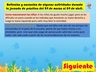 Siguiente
Reflexión y narración de algunas actividades durante
la jornada de práctica del 24 de marzo al 04 de abril.
A los niños les gusto mucho jugar, pero se les
dificulto un poco cuando se les indicaba que movieran su mano derecha y
luego la mano izquierda pero salió muy bien la actividad.
Siento que me falto más alce de voz porque me
encontraba en el patio de la escuela, aparte de que había música a mi
alrededor, pero creo que este juego de persecución salió bien como para
haber sido adecuado a partir de las recomendaciones de mi maestra.
 