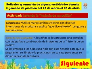 Siguiente
Reflexión y narración de algunas actividades durante
la jornada de práctica del 24 de marzo al 04 de abril.
Actividad:
*Utiliza marcas gráficas y letras con diversas
intenciones de escritura y explica “que dice el texto”. Lenguaje y
comunicación.
A los niños se les presento una cartulina
con las grafías y combinación de imágenes de la “historia de un
pollito”.
Se les entrego a los niños una hoja con esta historia para que la
pegaran en su libreta y la practicaran en su casa pero antes se
dio un repaso de la historia.
 