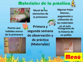 Primera y
segunda semana
de observación y
de práctica
(Materiales)
Pictograma de
la historia de
un pollito
Mural de los
elementos de
la primavera
Poema que
hablaba acerca
de la primavera
Algunas hojas
blancas ,
pegamento y
utilización de
los materiales
en el aula.
Menú
Materiales de la práctica
1
 