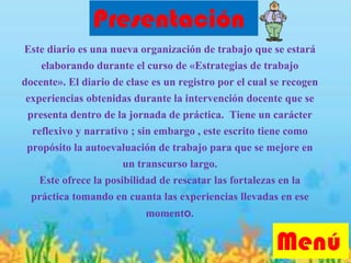 Este diario es una nueva organización de trabajo que se estará
elaborando durante el curso de «Estrategias de trabajo
docente». El diario de clase es un registro por el cual se recogen
experiencias obtenidas durante la intervención docente que se
presenta dentro de la jornada de práctica. Tiene un carácter
reflexivo y narrativo ; sin embargo , este escrito tiene como
propósito la autoevaluación de trabajo para que se mejore en
un transcurso largo.
Este ofrece la posibilidad de rescatar las fortalezas en la
práctica tomando en cuanta las experiencias llevadas en ese
momento.
Presentación
Menú
 