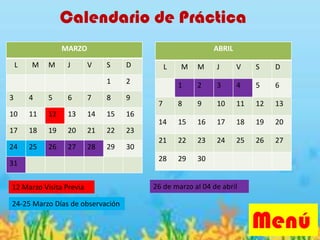 Calendario de Práctica
Menú
MARZO
L M M J V S D
1 2
3 4 5 6 7 8 9
10 11 12 13 14 15 16
17 18 19 20 21 22 23
24 25 26 27 28 29 30
31
ABRIL
L M M J V S D
1 2 3 4 5 6
7 8 9 10 11 12 13
14 15 16 17 18 19 20
21 22 23 24 25 26 27
28 29 30
12 Marzo Visita Previa
24-25 Marzo Días de observación
26 de marzo al 04 de abril
 