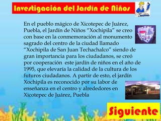 Siguiente
Investigación del Jardín de Niños
En el pueblo mágico de Xicotepec de Juárez,
Puebla, el Jardín de Niños “Xochipila” se creo
con base en la conmemoración al monumento
sagrado del centro de la ciudad llamado
“Xochipila de San Juan Techachalco” siendo de
gran importancia para los ciudadanos, se creó
por cooperación este jardín de niños en el año de
1995, que elevaría la calidad de la cultura de los
futuros ciudadanos. A partir de esto, el jardín
Xochipila es reconocido por su labor de
enseñanza en el centro y alrededores en
Xicotepec de Juárez, Puebla
 