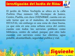 Investigación del Jardín de Niños
El jardín de Niños Xochipila se ubica en la calle
Porfirio Díaz número 145, Xicotepec de Juárez,
Centro, Puebla, con clave 21EJN0846F, cuenta con un
solo turno que es el matutino, de sostenimiento
ESTATAL; sin embargo es una zona de clase buena,
ya que esta en una zona urbana cerca del centro;
cuenta con todos los servicios públicos como
biblioteca, centro de salud, parque; por otro lado
cuentan con servicios como luz eléctrica, agua
potable, alcantarillado, seguridad publica y vial.
Siguiente
 