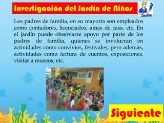 Investigación del Jardín de Niños
Los padres de familia, en su mayoría son empleados
como contadores, licenciados, amas de casa, etc. En
el jardín puede observarse apoyo por parte de los
padres de familia, quienes se involucran en
actividades como convivios, festivales; pero además,
actividades como lectura de cuentos, exposiciones,
visitas a museos, etc.
Siguiente
 