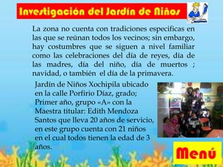 Jardín de Niños Xochipila ubicado
en la calle Porfirio Díaz, grado;
Primer año, grupo «A» con la
Maestra titular: Edith Mendoza
Santos que lleva 20 años de servicio,
en este grupo cuenta con 21 niños
en el cual todos tienen la edad de 3
años.
Menú
Investigación del Jardín de Niños
La zona no cuenta con tradiciones especificas en
las que se reúnan todos los vecinos; sin embargo,
hay costumbres que se siguen a nivel familiar
como las celebraciones del día de reyes, día de
las madres, día del niño, día de muertos ;
navidad, o también el día de la primavera.
 