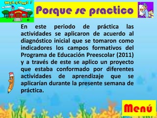 En este periodo de práctica las
actividades se aplicaron de acuerdo al
diagnóstico inicial que se tomaron como
indicadores los campos formativos del
Programa de Educación Preescolar (2011)
y a través de este se aplico un proyecto
que estaba conformado por diferentes
actividades de aprendizaje que se
aplicarían durante la presente semana de
práctica.
Porque se practico
Menú
 