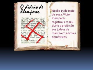 foi um relatório
minucioso da
perseguição nazista
aos judeus.
No dia 15 de maio
de 1942,Victor
Klemperer
registrou em seu
diário a proibição
aos judeus de
manterem animais
domésticos.
 