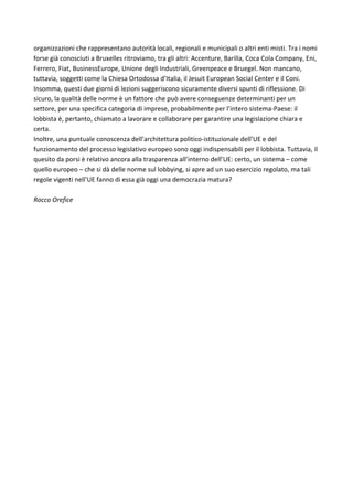 organizzazioni	che	rappresentano	autorità	locali,	regionali	e	municipali	o	altri	enti	misti.	Tra	i	nomi	
forse	già	conosciuti	a	Bruxelles	ritroviamo,	tra	gli	altri:	Accenture,	Barilla,	Coca	Cola	Company,	Eni,	
Ferrero,	Fiat,	BusinessEurope,	Unione	degli	Industriali,	Greenpeace	e	Bruegel.	Non	mancano,	
tuttavia,	soggetti	come	la	Chiesa	Ortodossa	d’Italia,	il	Jesuit	European	Social	Center	e	il	Coni.	
Insomma,	questi	due	giorni	di	lezioni	suggeriscono	sicuramente	diversi	spunti	di	riflessione.	Di	
sicuro,	la	qualità	delle	norme	è	un	fattore	che	può	avere	conseguenze	determinanti	per	un	
settore,	per	una	specifica	categoria	di	imprese,	probabilmente	per	l’intero	sistema-Paese:	il	
lobbista	è,	pertanto,	chiamato	a	lavorare	e	collaborare	per	garantire	una	legislazione	chiara	e	
certa.	
Inoltre,	una	puntuale	conoscenza	dell’architettura	politico-istituzionale	dell’UE	e	del	
funzionamento	del	processo	legislativo	europeo	sono	oggi	indispensabili	per	il	lobbista.	Tuttavia,	il	
quesito	da	porsi	è	relativo	ancora	alla	trasparenza	all’interno	dell’UE:	certo,	un	sistema	–	come	
quello	europeo	–	che	si	dà	delle	norme	sul	lobbying,	si	apre	ad	un	suo	esercizio	regolato,	ma	tali	
regole	vigenti	nell’UE	fanno	di	essa	già	oggi	una	democrazia	matura?	
	
Rocco	Orefice	
	
	
	
	
	
	
	
	
	
	
	
	
	
	
	
	
	
 