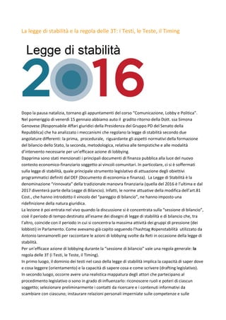 La	legge	di	stabilità	e	la	regola	delle	3T:	i	Testi,	le	Teste,	il	Timing	
	
	
	
Dopo	la	pausa	natalizia,	tornano	gli	appuntamenti	del	corso	“Comunicazione,	Lobby	e	Politica”.	
Nel	pomeriggio	di	venerdì	15	gennaio	abbiamo	auto	il		gradito	ritorno	della	Dott.	ssa	Simona	
Genovese	(Responsabile	Affari	giuridici	della	Presidenza	del	Gruppo	PD	del	Senato	della	
Repubblica)	che	ha	analizzato	i	meccanismi	che	regolano	la	legge	di	stabilità	secondo	due	
angolature	differenti:	la	prima,		procedurale,		riguardante	gli	aspetti	normativi	della	formazione	
del	bilancio	dello	Stato,	la	seconda,	metodologica,	relativa	alle	tempistiche	e	alle	modalità	
d’intervento	necessarie	per	un’efficace	azione	di	lobbying.	
Dapprima	sono	stati	menzionati	i	principali	documenti	di	finanza	pubblica	alla	luce	del	nuovo	
contesto	economico-finanziario	soggetto	ai	vincoli	comunitari.	In	particolare,	ci	si	è	soffermati	
sulla	legge	di	stabilità,	quale	principale	strumento	legislativo	di	attuazione	degli	obiettivi	
programmatici	definiti	dal	DEF	(Documento	di	economia	e	finanza).		La	Legge	di	Stabilità	è	la	
denominazione	“rinnovata”	della	tradizionale	manovra	finanziaria	(quella	del	2016	è	l’ultima	e	dal	
2017	diventerà	parte	della	Legge	di	Bilancio).	Infatti,	le	norme	attuative	della	modifica	dell’art.81	
Cost.,	che	hanno	introdotto	il	vincolo	del	“pareggio	di	bilancio”,	ne	hanno	imposto	una	
ridefinizione	della	natura	giuridica.	
La	lezione	è	poi	entrata	nel	vivo	quando	la	discussione	si	è	concentrata	sulla	“sessione	di	bilancio”,	
cioè	il	periodo	di	tempo	destinato	all’esame	dei	disegni	di	legge	di	stabilità	e	di	bilancio	che,	tra	
l’altro,	coincide	con	il	periodo	in	cui	si	concentra	la	massima	attività	dei	gruppi	di	pressione	(dei	
lobbisti)	in	Parlamento.	Come	avevamo	già	capito	seguendo	l’hashtag	#openstabilità		utilizzato	da	
Antonio	Iannamorelli	per	raccontare	le	azioni	di	lobbying	svolte	da	Reti	in	occasione	della	legge	di	
stabilità.	
Per	un’efficace	azione	di	lobbying	durante	la	“sessione	di	bilancio”	vale	una	regola	generale:	la	
regola	delle	3T	(i	Testi,	le	Teste,	il	Timing).	
In	primo	luogo,	il	dominio	dei	testi	nel	caso	della	legge	di	stabilità	implica	la	capacità	di	saper	dove	
e	cosa	leggere	(orientamento)	e	la	capacità	di	sapere	cosa	e	come	scrivere	(drafting	legislativo).	
In	secondo	luogo,	occorre	avere	una	realistica	mappatura	degli	attori	che	partecipano	al	
procedimento	legislativo	o	sono	in	grado	di	influenzarlo:	riconoscere	ruoli	e	poteri	di	ciascun	
soggetto;	selezionare	preliminarmente	i	contatti	da	ricercare	e	i	contenuti	informativi	da	
scambiare	con	ciascuno;	instaurare	relazioni	personali	imperniate	sulle	competenze	e	sulle	
 