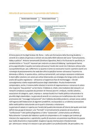 Attività	di	persuasione:	la	piramide	del	lobbista	
	
	
	
Al	terzo	piano	di	Via	degli	Scialoja	18,	Roma	–	nella	sala	formazione	della	Running	Academy		–	
venerdì	22	e	sabato	23	gennaio	si	entrati	nel	vivo	della	XXVII	edizione	del	corso	“Comunicazione,	
lobby	e	politica”.	Antonio	Iannamorelli	(Direttore	Operativo,	Reti)	ci	ha	illustrato	le	specificità,	le	
caratteristiche	e	i	“trucchi”	necessari	per	costruire	un	piano	di	lobbying.	I	partecipanti	hanno	
prima	approfondito	il	quadro	normativo	attraverso	l’analisi	dei	canali	che	il	decisore	utilizza	nella	
sua	quotidianità	per,	poi,	soffermarsi	su	quanto	e	come	sia	necessario	riuscire	a	portare	avanti	una	
«strategia	di	posizionamento	che	vada	ben	oltre	la	specifica	norma»	attraverso	l’incontro	tra	
domanda	e	offerta.	In	questa	ottica,	continua	Iannamorelli,	sarà	sempre	necessario	sintetizzare	
le	back	office	solutions	con	azioni	pro-attive	bilanciando	una	strategia	che	tenga	conto	sia	delle	
analisi	del	quadro	regolatorio	–	attraverso	un’opportuna	fase	di	monitoraggio	–	che	del	
coinvolgimento	e	della	responsabilizzazione	degli	stakeholders.	Risulta	fondamentale	
comprendere,	anche,	il	sistema	delle	relazioni	in	termini	di	rappresentanza	e	consenso	di	coloro	
che	ricoprono	“key	position”	sul	territorio:	il	lobbista	è,	infatti,	intermediatore	del	network	(	un	
network	complesso	e	popolato	da	portatori	di	interessi	plurimi:	sindacati,	mondo	cattolico,	
associazioni	di	categoria,	sport,	imprese	e		stampa	locale)	tra	il	livello	politico-istituzionale	e	la	
pluralità	degli	stakeholders.	La	giornata	di	venerdì	si	è	conclusa	con	la	definizione	dei	criteri	di	
promozione	dei	“messaggi	motivazionali”	che	il	lobbista	dovrebbe	produrre,	sempre	senza	cadere	
nell’inganno	dell’elaborazioni	di	algoritmi	predefiniti,	ma	basandosi	su	un’attenta	osservazione	
delle	realtà	politico-istituzionale	con	le	quali	è	chiamato	a	relazionarsi.	
La	giornata	di	sabato	si	è	aperta	con	l’analisi	del	quadro	decisionale	all’interno	del	quale	sono	stati	
definiti	due	gruppi	di	decisori:	uno	“formale”	e	normativamente	preposto	ad	assumere	e	
“confezionare”	l’atto	politico/legislativo	e	l’altro	“sostanziale”,	contenutistico	ed	effettivo.	
Naturalmente	il	compito	del	lobbista	è	quello	di	comprendere	a	chi	rivolgersi	per	tutelare	gli	
interessi	che	rappresenta	e,	soprattutto,	quello	di	assumere	una	posizione	equilibrata	tra	queste	
due	realtà	dinamiche	e	imprevedibili.	Scegliere	il	giusto	interlocutore	è	fondamentale	
per		ottimizzare	i	tempi	e	le	relazioni	e	per	persuadere	con	professionalità.	Ok	persuadere,	ma	
 