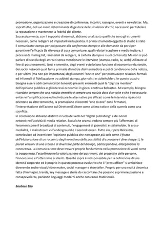 promozione,	organizzazione	e	creazione	di	conferenze,	incontri,	rassegne,	eventi	e	newsletter.	Ma,	
soprattutto,	del	suo	ruolo	determinante	di	gestore	delle	situazioni	di	crisi,	necessario	per	tutelare	
la	reputazione	e	mantenere	la	fedeltà	del	cliente.	
Successivamente,	con	il	supporto	di	esempi,	abbiamo	analizzato	quelli	che	sono	gli	strumenti	
necessari,	come	redigerli	ed	impostarli	nella	pratica.	Il	primo	strumento	oggetto	di	studio	è	stato	
il	comunicato	stampa	per	poi	passare	alla	conferenza	stampa	e	alle	domande	da	porsi	per	
garantirne	l’efficacia	(la	rilevanza	di	cosa	comunicare,	quali	relatori	scegliere	e	media	invitare,	i	
processi	di	mailing	list,	i	materiali	da	redigere,	la	cartella	stampa	e	i	suoi	contenuti).	Ma	non	si	può	
parlare	di	scatola	degli	attrezzi	senza	menzionare	le	interviste	(stampa,	radio,	tv,	web)	utilizzate	al	
fine	di	posizionamenti,	lanci	e	smentite,	degli	eventi	e	della	loro	funzione	di	economia	relazionale,	
dei	social	network	quali	fonte	primaria	di	notizia	disintermediata	e	poi	di	condivisone	della	notizia,	
e	per	ultimi	(ma	non	per	importanza)	degli	incontri	“one	to	one”	per	promuovere	relazioni	formali	
ed	informali	di	fidelizzazione	tra	addetti	stampa,	giornalisti	e	stakeholders.	In	questo	quadro	
bisogna	essere	abili	comunicatori	tenendo	presenti	elementi	quali	la	“pigrizia	mentale”	
dell’opinione	pubblica	e	gli	interessi	economici	in	gioco,	continua	Belcastro.	Ad	esempio,	bisogna	
ricordate	sempre	che	una	notizia	smentita	è	sempre	una	notizia	data	due	volte	e	che	è	necessario	
evitarne	l’amplificazione	ed	individuare	le	alternative	più	efficaci	come	le	interviste	riparatrici	
orientate	su	altre	tematiche,	la	promozione	d’incontri	“one	to	one”	con	i	firmatari,	
l’interpretazione	dell’azione	sul	Direttore/Editore	come	ultima	ratio	e	della	querela	come	una	
sconfitta.	
In	conclusione	abbiamo	distinto	il	ruolo	del	web	nel	“digital	publishing”	e	dei	social	
network	nell’attività	di	media	relation.	Social	che	oramai	vedono	sempre	più	l’affermarsi	di	
fenomeni	come	il	broadcast	di	contenuti,	l’engagement	di	giornalisti	e	stakeholder,	la	cross-
medialità,	il	mainstream	vs	l’underground	e	il	second	screen.	Tutto	ciò,	ripete	Belcastro,	
contribuisce	ad	incentivare	l’opinione	pubblica	che	non	appare	più	solo	come	il	frutto	
dell’elaborazione	di	un	racconto	degli	eventi	ma	della	possibilità	di	conoscere	i	diversi	aspetti,	le	
plurali	versioni	di	una	storia	e	di	diventare	parte	del	dialogo,	partecipandovi,	allargandone	la	
conoscenza.	La	comunicazione	deve	trovare	proprie	fondamenta	nella	promozione	di	valori	come	
la	trasparenza,	l’eccellenza	nella	valorizzazione	dei	patrimoni,	dei	progetti	e	delle	persone,	
l’innovazione	e	l’attenzione	ai	clienti.	Quanto	sopra	è	indispensabile	per	la	definizione	di	una	
identità	corporate	ed	è	proprio	in	questo	processo	evolutivo	che	il	“press	officer”	si	arricchisce	
divenendo	anche	visual/video	maker,	social	manager	e	storyteller.	Proprio	per	una	realtà	dinamica	
fatta	d’immagini,	trends,	key	message	e	storie	da	raccontare	che	possano	esprimere	passione	e	
consapevolezza,	parlando	linguaggi	moderni	anche	con	canali	tradizionali.	
	
Beatrice	Elia	
	
	
	
	
	
	
 