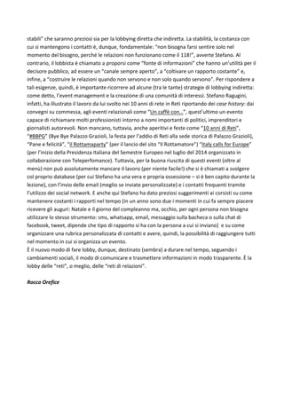 stabili”	che	saranno	preziosi	sia	per	la	lobbying	diretta	che	indiretta.	La	stabilità,	la	costanza	con	
cui	si	mantengono	i	contatti	è,	dunque,	fondamentale:	“non	bisogna	farsi	sentire	solo	nel	
momento	del	bisogno,	perché	le	relazioni	non	funzionano	come	il	118!”,	avverte	Stefano.	Al	
contrario,	il	lobbista	è	chiamato	a	proporsi	come	“fonte	di	informazioni”	che	hanno	un’utilità	per	il	
decisore	pubblico,	ad	essere	un	“canale	sempre	aperto”,	a	“coltivare	un	rapporto	costante”	e,	
infine,	a	“costruire	le	relazioni	quando	non	servono	e	non	solo	quando	servono”.	Per	rispondere	a	
tali	esigenze,	quindi,	è	importante	ricorrere	ad	alcune	(tra	le	tante)	strategie	di	lobbying	indiretta:	
come	detto,	l’event	management	e	la	creazione	di	una	comunità	di	interessi.	Stefano	Ragugini,	
infatti,	ha	illustrato	il	lavoro	da	lui	svolto	nei	10	anni	di	rete	in	Reti	riportando	dei	case	history:	dai	
convegni	su	commessa,	agli	eventi	relazionali	come	“Un	caffè	con…”,	quest’ultimo	un	evento	
capace	di	richiamare	molti	professionisti	intorno	a	nomi	importanti	di	politici,	imprenditori	e	
giornalisti	autorevoli.	Non	mancano,	tuttavia,	anche	aperitivi	e	feste	come	“10	anni	di	Reti”,	
“#BBPG”	(Bye	Bye	Palazzo	Grazioli,	la	festa	per	l’addio	di	Reti	alla	sede	storica	di	Palazzo	Grazioli),	
“Pane	e	felicità”,	“il	Rottamaparty”	(per	il	lancio	del	sito	“Il	Rottamatore”)	“Italy	calls	for	Europe”	
(per	l’inizio	della	Presidenza	Italiana	del	Semestre	Europeo	nel	luglio	del	2014	organizzato	in	
collaborazione	con	Teleperfomance).	Tuttavia,	per	la	buona	riuscita	di	questi	eventi	(oltre	al	
menù)	non	può	assolutamente	mancare	il	lavoro	(per	niente	facile!)	che	si	è	chiamati	a	svolgere	
col	proprio	database	(per	cui	Stefano	ha	una	vera	e	propria	ossessione	–	si	è	ben	capito	durante	la	
lezione),	con	l’invio	delle	email	(meglio	se	inviate	personalizzate)	e	i	contatti	frequenti	tramite	
l’utilizzo	dei	social	network.	E	anche	qui	Stefano	ha	dato	preziosi	suggerimenti	ai	corsisti	su	come	
mantenere	costanti	i	rapporti	nel	tempo	(in	un	anno	sono	due	i	momenti	in	cui	fa	sempre	piacere	
ricevere	gli	auguri:	Natale	e	il	giorno	del	compleanno	ma,	occhio,	per	ogni	persona	non	bisogna	
utilizzare	lo	stesso	strumento:	sms,	whatsapp,	email,	messaggio	sulla	bacheca	o	sulla	chat	di	
facebook,	tweet,	dipende	che	tipo	di	rapporto	si	ha	con	la	persona	a	cui	si	inviano)		e	su	come	
organizzare	una	rubrica	personalizzata	di	contatti	e	avere,	quindi,	la	possibilità	di	raggiungere	tutti	
nel	momento	in	cui	si	organizza	un	evento.	
È	il	nuovo	modo	di	fare	lobby,	dunque,	destinato	(sembra)	a	durare	nel	tempo,	seguendo	i	
cambiamenti	sociali,	il	modo	di	comunicare	e	trasmettere	informazioni	in	modo	trasparente.	È	la	
lobby	delle	“reti”,	o	meglio,	delle	“reti	di	relazioni”.	
	
Rocco	Orefice	
	
	
	
	
	
	
	
	
	
	
	
 