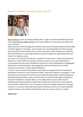 Questione	di	#Reti:	il	paradigma	della	lobby	2.0	
	
	
	
Massimo	Micucci,	Senior	Consultant,	QuickTop-Reti	–	guida	il	rush	finale	della	XXVII	edizione	del	
corso	“Comunicazione,	lobby	e	politica”	con	la	lezione	lobby	2.0:	l’utilizzo	dei	social	network	per	
creare	consenso.	
Dopo	una	breve	cronistoria	di	Reti	ed	una	attenta	ricostruzione	del	quadro	politico	del	Paese	(dalla	
‘verticalità’	degli	anni	’70	ad	oggi	–	ripercorrendo	la	crisi	‘post-tangentopoli’	del	’93)	si	è	passati	
alle	reti,	quelle	che	hanno	fatto	la	storia.	Le	rotte	navali	prima	e	quelle	stradali	poi,	la	capillarità	
della	rete	elettrica	ieri	e	le	tecnologie	dell’informazione	(ICT)	oggi:	tutti	validi	esempi	di	quanto	il	
“potere”	non	abbia	un	centro.	
Ecco,	allora,	che	si	formano	le	nuove	reti,	si	espande	il	‘mondo	social’	e	si	deve	necessariamente	
elaborare	un	nuovo	modo	di	fare	politica	e	di	creare	consenso.	Su	un	piano	più	generale,	la	
comunicazione	comincia	a	porsi	il	problema	di	valorizzare	la	cultura	partecipativa	e	di	raggiungere	
direttamente	i	networked	publics,	spesso	aggirando	il	potere	di	interposizione	dei	media	
tradizionali.	Chiamatela,	se	volete,	disintermediazione.	
E	se,	da	un	lato,	la	comunicazione	politica	(in	particolare	con	il	governo	Renzi)	sta	imparando	a	
decodificare	e	utilizzare	il	nuovo	ecosistema	mediale,		fortemente	integrato	e	convergente,	il	ruolo	
che	questo	nuovo	ecosistema	ha	nella	costruzione	delle	idee	della	politica	e	della	partecipazione	
politica	da	parte	dei	cittadini	risulta	ancora	poco	chiaro	e	mascherato	da	troppe	contraddizioni.	
Di	queste	contraddizioni,	Massimo	Micucci,	ne	ha	evidenziate	non	poche:	dalla	crescente	
disaffezione	dell’opinione	pubblica	rispetto	alle	tesi	della	comunità	scientifica,	alla	necessità	di	
creare	specifici	“comitati	del	no”	che	si	occupino	di	contrastare	progetti	inesistenti	(v.	shale	gas).	
La	lezione	si	è	conclusa,	al	netto	dell’ampio	spazio	di	riflessione	comune,	con	l’analisi	di	specifici	
rapporti	di	settore	e	dei	così	detti	social	indicators,	del	resto:	«ognuno	di	noi	è	un	media».	
	
Andrea	Cara		
	
 