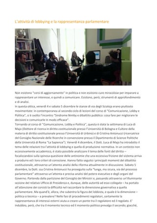 L’attività	di	lobbying	e	la	rappresentanza	parlamentare	
	
	
	
Non	esistono	“corsi	di	aggiornamento”	in	politica	e	non	esistono	cure	miracolose	per	imparare	a	
rappresentare	un	interesse,	e	quindi	a	comunicare.	Esistono,	però,	strumenti	di	approfondimento	
e	di	analisi.	
In	questa	ottica,	venerdì	4	e	sabato	5	dicembre	le	stanze	di	via	degli	Scialoja	erano	piuttosto	
movimentate:	in	contemporanea	al	secondo	ciclo	di	lezioni	del	corso	di	“Comunicazione,	Lobby	e	
Politica”,	si	è	svolto	l’incontro	“Sindrome	Nimby	e	dibattito	pubblico:	cosa	fare	per	migliorare	le	
decisioni	e	comunicarle	in	modo	efficace”.	
Tornando	al	corso	di	‘’Comunicazione,	Lobby	e	Politica’’,	questa	è	stata	la	settimana	di	Luca	di	
Majo	(Dottore	di	ricerca	in	diritto	costituzionale	presso	l’Università	di	Bologna	e	Cultore	della	
materia	di	diritto	costituzionale	presso	l’Università	di	Urbino)	e	di	Cristina	Antonucci	(ricercatrice	
del	Consiglio	Nazionale	delle	Ricerche	in	convenzione	presso	il	Dipartimento	di	Scienze	Politiche	
della	Università	di	Roma	“La	Sapienza”).	Venerdì	4	dicembre,	il	Dott.	Luca	di	Majo	ha	introdotto	il	
tema	delle	relazioni	tra	l’attività	di	lobbying	e	quella	di	produzione	normativa.	In	un	contesto	non	
eccessivamente	accademico,	è	stato	possibile	analizzare	il	tema	delle	fonti	del	diritto	–	
focalizzandosi	sulla	spinosa	questione	delle	antinomie	che	una	eccessiva	frizione	del	sistema	arriva	
a	produrre	ed	i	loro	criteri	di	correzione.	Hanno	fatto	seguito	i	principali	momenti	del	dibattito	
costituzionale,	attraverso	un’attenta	analisi	della	riforma	attualmente	in	discussione.	Sabato	5	
dicembre,	la	Dott.	ssa	Cristina	Antonucci	ha	proseguito	sulla	“lunga,	ma	sicura,	via	del	processo	
parlamentare”	attraverso	un’attenta	e	precisa	analisi	del	potere	esecutivo	e	degli	organi	del	
Governo.	Partendo	dalla	partizione	del	Consiglio	dei	Ministri	e,	passando	attraverso	un’illuminante	
sezione	del	relativo	Ufficio	di	Presidenza	e,	dunque,	delle	autorità	ad	esso	collegate	–	ha	portato	
all’attenzione	dei	corsisti	la	difficoltà	nel	raccordare	la	dimensione	governativa	a	quella	
parlamentare.	Ma	quand’è,	allora,	che	subentra	la	figura	del	lobbista,	e	quale	è	la	dimensione	–	
politica	o	tecnica	–	a	prevalere?	Nelle	fasi	di	procedimenti	regolatori,	certamente	la	
rappresentanza	di	interessi	esterni	aiuta	a	creare	un	ponte	tra	il	regolatore	ed	il	regolato.	E’	
indubbio,	però,	che	tra	il	momento	tecnico	ed	il	momento	politico	prevalga	il	secondo;	giacché,	
 