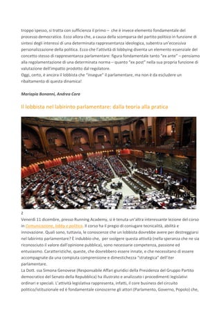 troppo	spesso,	si	tratta	con	sufficienza	il	primo	–		che	è	invece	elemento	fondamentale	del	
processo	democratico.	Ecco	allora	che,	a	causa	della	scomparsa	del	partito	politico	in	funzione	di	
sintesi	degli	interessi	di	una	determinata	rappresentanza	ideologica,	subentra	un’eccessiva	
personalizzazione	della	politica.	Ecco	che	l’attività	di	lobbying	diventa	un	elemento	essenziale	del	
concetto	stesso	di	rappresentanza	parlamentare:	figura	fondamentale	tanto	“ex	ante”	–	pensiamo	
alla	regolamentazione	di	una	determinata	norma	–	quanto	“ex	post”	nella	sua	propria	funzione	di	
valutazione	dell’impatto	prodotto	dal	regolatore.	
Oggi,	certo,	è	ancora	il	lobbista	che	“insegue”	il	parlamentare,	ma	non	è	da	escludere	un	
ribaltamento	di	questa	dinamica!	
	
Mariapia	Bonanni,	Andrea	Cara	
	
Il	lobbista	nel	labirinto	parlamentare:	dalla	teoria	alla	pratica	
	
	
z	
Venerdì	11	dicembre,	presso	Running	Academy,	si	è	tenuta	un’altra	interessante	lezione	del	corso	
in	Comunicazione,	lobby	e	politica.	Il	corso	ha	il	pregio	di	coniugare	tecnicalità,	abilità	e	
innovazione.	Quali	sono,	tuttavia,	le	conoscenze	che	un	lobbista	dovrebbe	avere	per	destreggiarsi	
nel	labirinto	parlamentare?	È	indubbio	che,		per	svolgere	questa	attività	(nella	speranza	che	ne	sia	
riconosciuto	il	valore	dall’opinione	pubblica),	sono	necessarie	competenza,	passione	ed	
entusiasmo.	Caratteristiche,	queste,	che	dovrebbero	essere	innate,	e	che	necessitano	di	essere	
accompagnate	da	una	compiuta	comprensione	e	dimestichezza	“strategica”	dell’iter	
parlamentare.	
La	Dott.	ssa	Simona	Genovese	(Responsabile	Affari	giuridici	della	Presidenza	del	Gruppo	Partito	
democratico	del	Senato	della	Repubblica)	ha	illustrato	e	analizzato	i	procedimenti	legislativi	
ordinari	e	speciali.	L’attività	legislativa	rappresenta,	infatti,	il	core	business	del	circuito	
politico/istituzionale	ed	è	fondamentale	conoscerne	gli	attori	(Parlamento,	Governo,	Popolo)	che,	
 