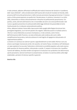 In	tale	contesto,	abbiamo	affrontato	le	difficoltà	del	modo	di	elezione	dei	Senatori	e	il	problema	
della	“para-elettività”,	nella	considerazione	dell’assenza	del	vincolo	di	mandato	territoriale,	della	
presenza	dell’immunità	parlamentare	e	della	mancata	previsione	di	gruppi	parlamentari.	È	emerso	
come	un’altra	preoccupazione	sia	quella	che	il	Senato	possa,	in	sostanza,	tramutarsi	in	un	altro	
CNEL,	divenendo	un	istituto	istituzionalmente	irrilevante	ma	politicamente	pesantissimo.	Si	è	
parlato,	anche,	del	tema	del	Governo	che	si	troverebbe	ad	avere	una	corsia	preferenziale	e	del	
ricorso	a	giudizio	preventivo	di	costituzionalità	delle	leggi	elettorali	che	graverebbe	la	Corte	
Costituzionale	di	un	sindacato	sostanzialmente	politico.	
Infine,	abbiamo	trattato	il	tema	delle	ripercussioni	dello	spoglio	delle	Regioni	da	alcune	loro	
prerogative	legislative,	sia	in	termini	positivi	che	negativi.	Dalla	discussione	è	risultato	come	la	
riforma	in	senso	federalista	sia	ancora	incompiuta	e,	in	tale	contesto,	come	il	tema	
dell’eliminazione	delle	Provincie,	sia	stato	enfatizzato	sulla	incidenza	dei	costi	e	della	
semplificazione	burocratica,	tanto	da	sottacere	le	reali	logiche	di	ingegneria	istituzionale	e	di	
rappresentanza	politica.	
La	lezione	si	è	conclusa	con	ulteriori	spunti	e	approfondimenti	sui	temi	della	riforma	e	con	una	
amara	e	purtroppo	riconosciuta	verità:	che	sovente,	nel	nostro	Paese,	la	tendenza	nell’individuare	
un	capo	espiatorio	ha	oscurato	l’attenzione	e	diminuito	la	sensibilità	popolare	sulla	reale	essenza	
delle	questioni	di	rilevanza	politico,	istituzionale	e	sociale.	E’	proprio	in	tal	senso	che	si	qualifica	
l’azione	del	lobbista,	che	deve	tendere	ad	arginare	le	involuzioni	non	produttive	che	determinano	
spirali	parassitarie,	tale	da	incentivare	la	comprensione,	la	tutela	e	la	coerenza	delle	scelte	degli	
stakeholder,	portatori	di	interessi	specifici	e	generali.	
	
Beatrice	Elia			
	
	
	
	
	
	
	
	
	
	
	
	
	
	
	
	
	
	
 