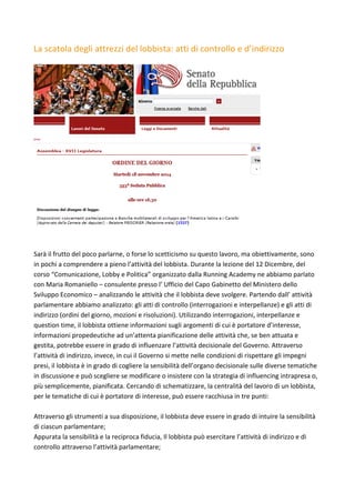 La	scatola	degli	attrezzi	del	lobbista:	atti	di	controllo	e	d’indirizzo	
	
	
	
Sarà	il	frutto	del	poco	parlarne,	o	forse	lo	scetticismo	su	questo	lavoro,	ma	obiettivamente,	sono	
in	pochi	a	comprendere	a	pieno	l’attività	del	lobbista.	Durante	la	lezione	del	12	Dicembre,	del	
corso	“Comunicazione,	Lobby	e	Politica”	organizzato	dalla	Running	Academy	ne	abbiamo	parlato	
con	Maria	Romaniello	–	consulente	presso	l’	Ufficio	del	Capo	Gabinetto	del	Ministero	dello	
Sviluppo	Economico	–	analizzando	le	attività	che	il	lobbista	deve	svolgere.	Partendo	dall’	attività	
parlamentare	abbiamo	analizzato:	gli	atti	di	controllo	(interrogazioni	e	interpellanze)	e	gli	atti	di	
indirizzo	(ordini	del	giorno,	mozioni	e	risoluzioni).	Utilizzando	interrogazioni,	interpellanze	e	
question	time,	il	lobbista	ottiene	informazioni	sugli	argomenti	di	cui	è	portatore	d’interesse,	
informazioni	propedeutiche	ad	un’attenta	pianificazione	delle	attività	che,	se	ben	attuata	e	
gestita,	potrebbe	essere	in	grado	di	influenzare	l’attività	decisionale	del	Governo.	Attraverso	
l’attività	di	indirizzo,	invece,	in	cui	il	Governo	si	mette	nelle	condizioni	di	rispettare	gli	impegni	
presi,	il	lobbista	è	in	grado	di	cogliere	la	sensibilità	dell’organo	decisionale	sulle	diverse	tematiche	
in	discussione	e	può	scegliere	se	modificare	o	insistere	con	la	strategia	di	influencing	intrapresa	o,	
più	semplicemente,	pianificata.	Cercando	di	schematizzare,	la	centralità	del	lavoro	di	un	lobbista,	
per	le	tematiche	di	cui	è	portatore	di	interesse,	può	essere	racchiusa	in	tre	punti:	
	
Attraverso	gli	strumenti	a	sua	disposizione,	il	lobbista	deve	essere	in	grado	di	intuire	la	sensibilità	
di	ciascun	parlamentare;	
Appurata	la	sensibilità	e	la	reciproca	fiducia,	Il	lobbista	può	esercitare	l’attività	di	indirizzo	e	di	
controllo	attraverso	l’attività	parlamentare;	
	
 