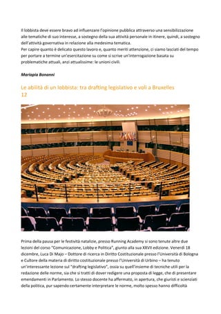 Il	lobbista	deve	essere	bravo	ad	influenzare	l’opinione	pubblica	attraverso	una	sensibilizzazione	
alle	tematiche	di	suo	interesse,	a	sostegno	della	sua	attività	personale	in	itinere,	quindi,	a	sostegno	
dell’attività	governativa	in	relazione	alla	medesima	tematica.	
Per	capire	quanto	è	delicato	questo	lavoro	e,	quanto	meriti	attenzione,	ci	siamo	lasciati	del	tempo	
per	portare	a	termine	un’esercitazione	su	come	si	scrive	un’interrogazione	basata	su	
problematiche	attuali,	anzi	attualissime:	le	unioni	civili.	
	
Mariapia	Bonanni		
	
Le	abilità	di	un	lobbista:	tra	drafting	legislativo	e	voli	a	Bruxelles	
12	
	
	
	
Prima	della	pausa	per	le	festività	natalizie,	presso	Running	Academy	si	sono	tenute	altre	due	
lezioni	del	corso	“Comunicazione,	Lobby	e	Politica”,	giunto	alla	sua	XXVII	edizione.	Venerdì	18	
dicembre,	Luca	Di	Majo	–	Dottore	di	ricerca	in	Diritto	Costituzionale	presso	l’Università	di	Bologna	
e	Cultore	della	materia	di	diritto	costituzionale	presso	l’Università	di	Urbino	–	ha	tenuto	
un’interessante	lezione	sul	“drafting	legislativo”,	ossia	su	quell’insieme	di	tecniche	utili	per	la	
redazione	delle	norme,	sia	che	si	tratti	di	dover	redigere	una	proposta	di	legge,	che	di	presentare	
emendamenti	in	Parlamento.	Lo	stesso	docente	ha	affermato,	in	apertura,	che	giuristi	e	scienziati	
della	politica,	pur	sapendo	certamente	interpretare	le	norme,	molto	spesso	hanno	difficoltà	
 