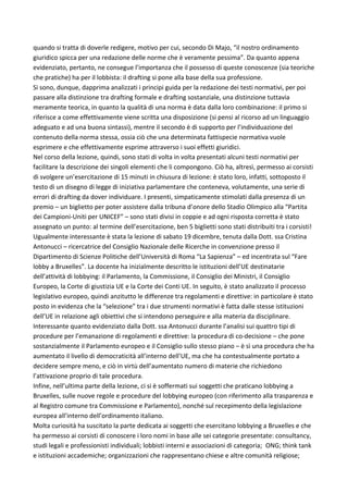 quando	si	tratta	di	doverle	redigere,	motivo	per	cui,	secondo	Di	Majo,	“il	nostro	ordinamento	
giuridico	spicca	per	una	redazione	delle	norme	che	è	veramente	pessima”.	Da	quanto	appena	
evidenziato,	pertanto,	ne	consegue	l’importanza	che	il	possesso	di	queste	conoscenze	(sia	teoriche	
che	pratiche)	ha	per	il	lobbista:	il	drafting	si	pone	alla	base	della	sua	professione.	
Si	sono,	dunque,	dapprima	analizzati	i	principi	guida	per	la	redazione	dei	testi	normativi,	per	poi	
passare	alla	distinzione	tra	drafting	formale	e	drafting	sostanziale,	una	distinzione	tuttavia	
meramente	teorica,	in	quanto	la	qualità	di	una	norma	è	data	dalla	loro	combinazione:	il	primo	si	
riferisce	a	come	effettivamente	viene	scritta	una	disposizione	(si	pensi	al	ricorso	ad	un	linguaggio	
adeguato	e	ad	una	buona	sintassi),	mentre	il	secondo	è	di	supporto	per	l’individuazione	del	
contenuto	della	norma	stessa,	ossia	ciò	che	una	determinata	fattispecie	normativa	vuole	
esprimere	e	che	effettivamente	esprime	attraverso	i	suoi	effetti	giuridici.	
Nel	corso	della	lezione,	quindi,	sono	stati	di	volta	in	volta	presentati	alcuni	testi	normativi	per	
facilitare	la	descrizione	dei	singoli	elementi	che	li	compongono.	Ciò	ha,	altresì,	permesso	ai	corsisti	
di	svolgere	un’esercitazione	di	15	minuti	in	chiusura	di	lezione:	è	stato	loro,	infatti,	sottoposto	il	
testo	di	un	disegno	di	legge	di	iniziativa	parlamentare	che	conteneva,	volutamente,	una	serie	di	
errori	di	drafting	da	dover	individuare.	I	presenti,	simpaticamente	stimolati	dalla	presenza	di	un	
premio	–	un	biglietto	per	poter	assistere	dalla	tribuna	d’onore	dello	Stadio	Olimpico	alla	“Partita	
dei	Campioni-Uniti	per	UNICEF”	–	sono	stati	divisi	in	coppie	e	ad	ogni	risposta	corretta	è	stato	
assegnato	un	punto:	al	termine	dell’esercitazione,	ben	5	biglietti	sono	stati	distribuiti	tra	i	corsisti!	
Ugualmente	interessante	è	stata	la	lezione	di	sabato	19	dicembre,	tenuta	dalla	Dott.	ssa	Cristina	
Antonucci	–	ricercatrice	del	Consiglio	Nazionale	delle	Ricerche	in	convenzione	presso	il	
Dipartimento	di	Scienze	Politiche	dell’Università	di	Roma	“La	Sapienza”	–	ed	incentrata	sul	“Fare	
lobby	a	Bruxelles”.	La	docente	ha	inizialmente	descritto	le	istituzioni	dell’UE	destinatarie	
dell’attività	di	lobbying:	il	Parlamento,	la	Commissione,	il	Consiglio	dei	Ministri,	il	Consiglio	
Europeo,	la	Corte	di	giustizia	UE	e	la	Corte	dei	Conti	UE.	In	seguito,	è	stato	analizzato	il	processo	
legislativo	europeo,	quindi	anzitutto	le	differenze	tra	regolamenti	e	direttive:	in	particolare	è	stato	
posto	in	evidenza	che	la	“selezione”	tra	i	due	strumenti	normativi	è	fatta	dalle	stesse	istituzioni	
dell’UE	in	relazione	agli	obiettivi	che	si	intendono	perseguire	e	alla	materia	da	disciplinare.	
Interessante	quanto	evidenziato	dalla	Dott.	ssa	Antonucci	durante	l’analisi	sui	quattro	tipi	di	
procedure	per	l’emanazione	di	regolamenti	e	direttive:	la	procedura	di	co-decisione	–	che	pone	
sostanzialmente	il	Parlamento	europeo	e	il	Consiglio	sullo	stesso	piano	–	è	sì	una	procedura	che	ha	
aumentato	il	livello	di	democraticità	all’interno	dell’UE,	ma	che	ha	contestualmente	portato	a	
decidere	sempre	meno,	e	ciò	in	virtù	dell’aumentato	numero	di	materie	che	richiedono	
l’attivazione	proprio	di	tale	procedura.	
Infine,	nell’ultima	parte	della	lezione,	ci	si	è	soffermati	sui	soggetti	che	praticano	lobbying	a	
Bruxelles,	sulle	nuove	regole	e	procedure	del	lobbying	europeo	(con	riferimento	alla	trasparenza	e	
al	Registro	comune	tra	Commissione	e	Parlamento),	nonché	sul	recepimento	della	legislazione	
europea	all’interno	dell’ordinamento	italiano.	
Molta	curiosità	ha	suscitato	la	parte	dedicata	ai	soggetti	che	esercitano	lobbying	a	Bruxelles	e	che	
ha	permesso	ai	corsisti	di	conoscere	i	loro	nomi	in	base	alle	sei	categorie	presentate:	consultancy,	
studi	legali	e	professionisti	individuali;	lobbisti	interni	e	associazioni	di	categoria; ONG;	think	tank	
e	istituzioni	accademiche;	organizzazioni	che	rappresentano	chiese	e	altre	comunità	religiose;	
 