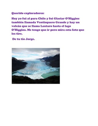 Querido exploradores:
Hoy yo fui al para Chile y fui Glaciar O’Higgins
también llamada Ventisquero Grande y hay un
volcán ...