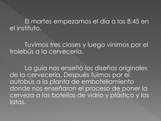 El martes empezamos el día a las 8:45 en
el instituto.
Tuvimos tres clases y luego vinimos por el
trolebús a la cervecería.
La guía nos enseñó los diseños originales
de la cervecería. Después fuimos por el
autobús a la planta de embotellamiento
donde nos enseñaron el proceso de poner la
cerveza a las botellas de vidrio y plástico y las
latas.
 